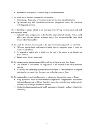 29
 Respect also other patient‘s different way of worship and faith.
17. To create and/or maintain a therapeutic environment.
 Maintaining a therapeutic environment is very crucial for a mental institution.
 By communicating with them from time to time, you practice an area for ventilation
of feelings and emotions
18. To facilitate awareness of self as an individual with varying physical, emotional, and
developmental needs.
 Different wards and pavilions in the hospital cater different patients. With a ward
which caters all male patients, we nurses respect their human needs like giving them
privacy when they need to.
19. To accept the optimum possible goals in the light of limitations, physical, and emotional.
 Different patients have individualized needs therefore optimum goals is ought to
achieve in all of them.
 For example a patient who is withdrawn, the goal is for him to be participative to
divert attention.
 Remotivation therapy is provided.
20. To use community resources as an aid in resolving problems arising from illness.
 One problem of confinement for long periods is the distance of the family from the
patients.
 We extend the community resources to social workers to find the families of vagrant
patients who just came from the streets and no family to accept them.
21. To understand the role of social problems as influencing factors in the cause of illness.
 Many psychiatric illness accounts to the social problems that predispose most of the
patients to have mental problems, therefore, nurses have to understand and accept the
role of society as a huge effect to the patients.
 Conducting health education and health teachings to the family and as well as to the
community.
 