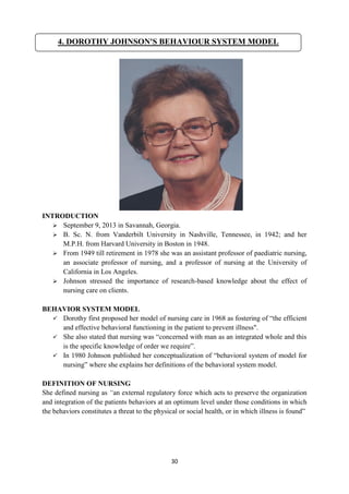 30
INTRODUCTION
 September 9, 2013 in Savannah, Georgia.
 B. Sc. N. from Vanderbilt University in Nashville, Tennessee, in 1942; and her
M.P.H. from Harvard University in Boston in 1948.
 From 1949 till retirement in 1978 she was an assistant professor of paediatric nursing,
an associate professor of nursing, and a professor of nursing at the University of
California in Los Angeles.
 Johnson stressed the importance of research-based knowledge about the effect of
nursing care on clients.
BEHAVIOR SYSTEM MODEL
 Dorothy first proposed her model of nursing care in 1968 as fostering of ―the efficient
and effective behavioral functioning in the patient to prevent illness".
 She also stated that nursing was ―concerned with man as an integrated whole and this
is the specific knowledge of order we require‖.
 In 1980 Johnson published her conceptualization of ―behavioral system of model for
nursing‖ where she explains her definitions of the behavioral system model.
DEFINITION OF NURSING
She defined nursing as “an external regulatory force which acts to preserve the organization
and integration of the patients behaviors at an optimum level under those conditions in which
the behaviors constitutes a threat to the physical or social health, or in which illness is found‖
4. DOROTHY JOHNSON'S BEHAVIOUR SYSTEM MODEL
 