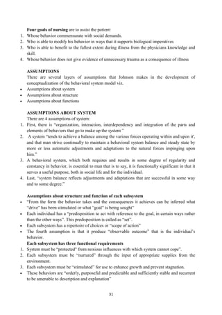 31
Four goals of nursing are to assist the patient:
1. Whose behavior commensurate with social demands.
2. Who is able to modify his behavior in ways that it supports biological imperatives
3. Who is able to benefit to the fullest extent during illness from the physicians knowledge and
skill.
4. Whose behavior does not give evidence of unnecessary trauma as a consequence of illness
ASSUMPTIONS
There are several layers of assumptions that Johnson makes in the development of
conceptualization of the behavioral system model viz.
 Assumptions about system
 Assumptions about structure
 Assumptions about functions
ASSUMPTIONS ABOUT SYSTEM
There are 4 assumptions of system:
1. First, there is ―organization, interaction, interdependency and integration of the parts and
elements of behaviors that go to make up the system ‖
2. A system ―tends to achieve a balance among the various forces operating within and upon it',
and that man strive continually to maintain a behavioral system balance and steady state by
more or less automatic adjustments and adaptations to the natural forces impinging upon
him.‖
3. A behavioral system, which both requires and results in some degree of regularity and
constancy in behavior, is essential to man that is to say, it is functionally significant in that it
serves a useful purpose, both in social life and for the individual.
4. Last, ―system balance reflects adjustments and adaptations that are successful in some way
and to some degree.‖
Assumptions about structure and function of each subsystem
 ―From the form the behavior takes and the consequences it achieves can be inferred what
―drive‖ has been stimulated or what ―goal‖ is being sought‖
 Each individual has a ―predisposition to act with reference to the goal, in certain ways rather
than the other ways‖. This predisposition is called as ―set‖.
 Each subsystem has a repertoire of choices or ―scope of action‖
 The fourth assumption is that it produce ―observable outcome‖ that is the individual‘s
behavior.
Each subsystem has three functional requirements
1. System must be ―protected" from noxious influences with which system cannot cope‖.
2. Each subsystem must be ―nurtured‖ through the input of appropriate supplies from the
environment.
3. Each subsystem must be ―stimulated‖ for use to enhance growth and prevent stagnation.
 These behaviors are ―orderly, purposeful and predictable and sufficiently stable and recurrent
to be amenable to description and explanation‖
 