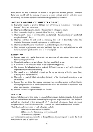 34
nurse should be able to observe the return to the previous behavior patterns. Johnson's
behavioral model with the nursing process is a nurse centered activity, with the nurse
determining the client‘s needs and state behavior appropriate for that need.
JOHNSON’S AND CHARACTERISTICS OF A THEORY
1) Interrelate concepts to create a different way of viewing a phenomenon - Concepts in
Johnson's theory are interrelated.
2) Theories must be logical in nature- Johnson's theory is logical in nature.
3) Theories must be simple yet generalizable - The theory is simple.
4) Theories can be bases of hypothesis that can be tested - Research studies are conducted
applying Jonhson's theory.
5) Theories contribute to and assist in increasing the body of knowledge within the
discipline through the research implemented to validate them.
6) Theories can be utilized by practitioners to guide and improve their practice.
7) Theories must be consistent with other validated theories, laws and principles but will
leave unanswered questions that need to be investigated.
LIMITATION
1) Johnson does not clearly inter-relate her concepts of subsystems comprising the
behavioural system model.
2) The definition of concept is so abstract that they are difficult to use.
3) It is difficult to test Johnson's model by development of hypothesis.
4) The focus on the behavioral system makes it difficult for nurses to work with physically
impaired individual to use this theory.
5) The model is very individual oriented so the nurses working with the group have
difficulty in its implementation.
6) The model is very individual oriented so the family of the client is only considered as an
environment.
7) Johnson does not define the expected outcomes when one of the system is affected by the
nursing implementation an implicit expectation is made that all human in all cultures will
attain same outcome –homeostasis.
8) Johnson‘s behavioral system model is not flexible.
SUMMARY
Johnson‘s Behavioral system model is a model of nursing care that advocates the fostering of
efficient and effective behavioral functioning in the patient to prevent illness. The patient is
defined as behavioral system composed of 7 behavioral subsystems. Each subsystem
composed of four structural characteristics i.e. drives, set, choices and observable behavior.
Three functional requirement of each subsystem includes
(1) Protection from noxious influences,
(2) Provision for the nurturing environment, and
(3) Stimulation for growth.
Any imbalance in each system results in disequilibrium .it is nursing role to assist the client
to return to the state of equilibrium.
 