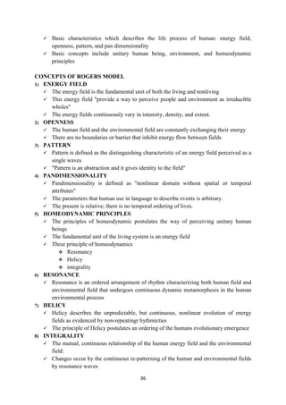 36
 Basic characteristics which describes the life process of human: energy field,
openness, pattern, and pan dimensionality
 Basic concepts include unitary human being, environment, and homeodynamic
principles
CONCEPTS OF ROGERS MODEL
1) ENERGY FIELD
 The energy field is the fundamental unit of both the living and nonliving
 This energy field "provide a way to perceive people and environment as irreducible
wholes"
 The energy fields continuously vary in intensity, density, and extent.
2) OPENNESS
 The human field and the environmental field are constantly exchanging their energy
 There are no boundaries or barrier that inhibit energy flow between fields
3) PATTERN
 Pattern is defined as the distinguishing characteristic of an energy field perceived as a
single waves
 "Pattern is an abstraction and it gives identity to the field"
4) PANDIMENSIONALITY
 Pandimensionality is defined as "nonlinear domain without spatial or temporal
attributes"
 The parameters that human use in language to describe events is arbitrary.
 The present is relative; there is no temporal ordering of lives.
5) HOMEODYNAMIC PRINCIPLES
 The principles of homeodynamic postulates the way of perceiving unitary human
beings
 The fundamental unit of the living system is an energy field
 Three principle of homeodynamics
 Resonancy
 Helicy
 integrality
6) RESONANCE
 Resonance is an ordered arrangement of rhythm characterizing both human field and
environmental field that undergoes continuous dynamic metamorphosis in the human
environmental process
7) HELICY
 Helicy describes the unpredictable, but continuous, nonlinear evolution of energy
fields as evidenced by non-repeatingr hythmicties
 The principle of Helicy postulates an ordering of the humans evolutionary emergence
8) INTEGRALITY
 The mutual, continuous relationship of the human energy field and the environmental
field.
 Changes occur by the continuous re-patterning of the human and environmental fields
by resonance waves
 