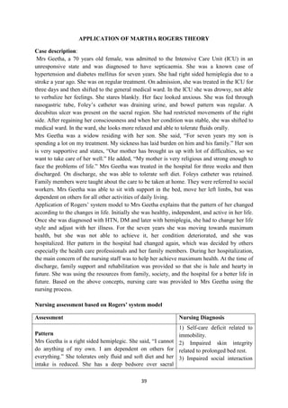 39
APPLICATION OF MARTHA ROGERS THEORY
Case description:
Mrs Geetha, a 70 years old female, was admitted to the Intensive Care Unit (ICU) in an
unresponsive state and was diagnosed to have septicaemia. She was a known case of
hypertension and diabetes mellitus for seven years. She had right sided hemiplegia due to a
stroke a year ago. She was on regular treatment. On admission, she was treated in the ICU for
three days and then shifted to the general medical ward. In the ICU she was drowsy, not able
to verbalize her feelings. She stares blankly. Her face looked anxious. She was fed through
nasogastric tube, Foley‘s catheter was draining urine, and bowel pattern was regular. A
decubitus ulcer was present on the sacral region. She had restricted movements of the right
side. After regaining her consciousness and when her condition was stable, she was shifted to
medical ward. In the ward, she looks more relaxed and able to tolerate fluids orally.
Mrs Geetha was a widow residing with her son. She said, ―For seven years my son is
spending a lot on my treatment. My sickness has laid burden on him and his family.‖ Her son
is very supportive and states, ―Our mother has brought us up with lot of difficulties, so we
want to take care of her well.‖ He added, ―My mother is very religious and strong enough to
face the problems of life.‖ Mrs Geetha was treated in the hospital for three weeks and then
discharged. On discharge, she was able to tolerate soft diet. Foleys catheter was retained.
Family members were taught about the care to be taken at home. They were referred to social
workers. Mrs Geetha was able to sit with support in the bed, move her left limbs, but was
dependent on others for all other activities of daily living.
Application of Rogers‘ system model to Mrs Geetha explains that the pattern of her changed
according to the changes in life. Initially she was healthy, independent, and active in her life.
Once she was diagnosed with HTN, DM and later with hemiplegia, she had to change her life
style and adjust with her illness. For the seven years she was moving towards maximum
health, but she was not able to achieve it, her condition deteriorated, and she was
hospitalized. Her pattern in the hospital had changed again, which was decided by others
especially the health care professionals and her family members. During her hospitalization,
the main concern of the nursing staff was to help her achieve maximum health. At the time of
discharge, family support and rehabilitation was provided so that she is hale and hearty in
future. She was using the resources from family, society, and the hospital for a better life in
future. Based on the above concepts, nursing care was provided to Mrs Geetha using the
nursing process.
Nursing assessment based on Rogers’ system model
Assessment Nursing Diagnosis
Pattern
Mrs Geetha is a right sided hemiplegic. She said, ―I cannot
do anything of my own. I am dependent on others for
everything.‖ She tolerates only fluid and soft diet and her
intake is reduced. She has a deep bedsore over sacral
1) Self-care deficit related to
immobility.
2) Impaired skin integrity
related to prolonged bed rest.
3) Impaired social interaction
 