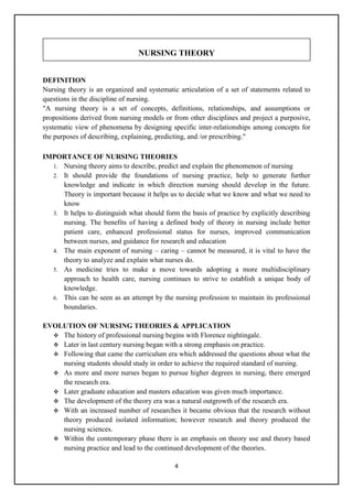 4
NURSING THEORY
DEFINITION
Nursing theory is an organized and systematic articulation of a set of statements related to
questions in the discipline of nursing.
"A nursing theory is a set of concepts, definitions, relationships, and assumptions or
propositions derived from nursing models or from other disciplines and project a purposive,
systematic view of phenomena by designing specific inter-relationships among concepts for
the purposes of describing, explaining, predicting, and /or prescribing."
IMPORTANCE OF NURSING THEORIES
1. Nursing theory aims to describe, predict and explain the phenomenon of nursing
2. It should provide the foundations of nursing practice, help to generate further
knowledge and indicate in which direction nursing should develop in the future.
Theory is important because it helps us to decide what we know and what we need to
know
3. It helps to distinguish what should form the basis of practice by explicitly describing
nursing. The benefits of having a defined body of theory in nursing include better
patient care, enhanced professional status for nurses, improved communication
between nurses, and guidance for research and education
4. The main exponent of nursing – caring – cannot be measured, it is vital to have the
theory to analyze and explain what nurses do.
5. As medicine tries to make a move towards adopting a more multidisciplinary
approach to health care, nursing continues to strive to establish a unique body of
knowledge.
6. This can be seen as an attempt by the nursing profession to maintain its professional
boundaries.
EVOLUTION OF NURSING THEORIES & APPLICATION
 The history of professional nursing begins with Florence nightingale.
 Later in last century nursing began with a strong emphasis on practice.
 Following that came the curriculum era which addressed the questions about what the
nursing students should study in order to achieve the required standard of nursing.
 As more and more nurses began to pursue higher degrees in nursing, there emerged
the research era.
 Later graduate education and masters education was given much importance.
 The development of the theory era was a natural outgrowth of the research era.
 With an increased number of researches it became obvious that the research without
theory produced isolated information; however research and theory produced the
nursing sciences.
 Within the contemporary phase there is an emphasis on theory use and theory based
nursing practice and lead to the continued development of the theories.
NURSING THEORY
 
