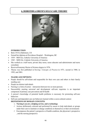 44
INTRODUCTION
 Born 1914 in Baltimore, US
 Earned her diploma at Providence Hospital – Washington, DC
 1939 – BSN Ed., Catholic University of America
 1945 – MSN Ed., Catholic University of America
 She worked as a staff nurse, private duty nurse, nurse educator and administrator and nurse
consultant.
 Received honorary Doctor of Science degree in 1976.
 Theory was first published in Nursing: Concepts of Practice in 1971, second in 1980, in
1995, and 2001.
MAJOR ASSUMPTIONS
 People should be self-reliant and responsible for their own care and others in their family
needing care
 People are distinct individuals
 Nursing is a form of action – interaction between two or more persons
 Successfully meeting universal and development self-care requisites is an important
component of primary care prevention and ill health
 A person‘s knowledge of potential health problems is necessary for promoting self-care
behaviors
 Self-care and dependent care are behaviors learned within a socio-cultural context
DEFINITIONS OF DOMAIN CONCEPTS
1) Nursing is an art, a helping service, and a technology
 Actions deliberately selected and performed by nurses to help individuals or groups
under their care to maintain or change conditions in themselves or their environments
 Encompasses the patient‘s perspective of health condition ,the physician‘s perspective
, and the nursing perspective
6. DOROTHEA OREM'S SELF-CARE THEORY
 