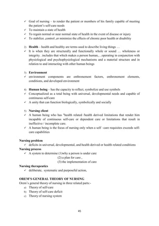 45
 Goal of nursing – to render the patient or members of his family capable of meeting
the patient‘s self-care needs
 To maintain a state of health
 To regain normal or near normal state of health in the event of disease or injury
 To stabilize ,control ,or minimize the effects of chronic poor health or disability
2) Health – health and healthy are terms used to describe living things …
 It is when they are structurally and functionally whole or sound … wholeness or
integrity. .includes that which makes a person human,…operating in conjunction with
physiological and psychophysiological mechanisms and a material structure and in
relation to and interacting with other human beings
3) Environment
 environment components are enthronement factors, enthronement elements,
conditions, and developed environment
4) Human being – has the capacity to reflect, symbolize and use symbols
 Conceptualized as a total being with universal, developmental needs and capable of
continuous self-care
 A unity that can function biologically, symbolically and socially
5) Nursing client
 A human being who has "health related /health derived limitations that render him
incapable of continuous self-care or dependent care or limitations that result in
ineffective / incomplete care.
 A human being is the focus of nursing only when a self –care requisites exceeds self-
care capabilities
Nursing problem
 deficits in universal, developmental, and health derived or health related conditions
Nursing process
 A system to determine (1)why a person is under care
(2) a plan for care ,
(3) the implementation of care
Nursing therapeutics
 deliberate, systematic and purposeful action,
OREM’S GENERAL THEORY OF NURSING
Orem‘s general theory of nursing in three related parts:-
a) Theory of self-care
b) Theory of self-care deficit
c) Theory of nursing system
 