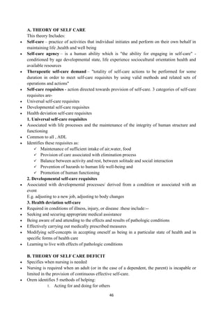46
A. THEORY OF SELF CARE
This theory Includes:
 Self-care – practice of activities that individual initiates and perform on their own behalf in
maintaining life ,health and well being
 Self-care agency – is a human ability which is "the ability for engaging in self-care" -
conditioned by age developmental state, life experience sociocultural orientation health and
available resources
 Therapeutic self-care demand – "totality of self-care actions to be performed for some
duration in order to meet self-care requisites by using valid methods and related sets of
operations and actions"
 Self-care requisites - action directed towards provision of self-care. 3 categories of self-care
requisites are-
 Universal self-care requisites
 Developmental self-care requisites
 Health deviation self-care requisites
1. Universal self-care requisites
 Associated with life processes and the maintenance of the integrity of human structure and
functioning
 Common to all , ADL
 Identifies these requisites as:
 Maintenance of sufficient intake of air,water, food
 Provision of care associated with elimination process
 Balance between activity and rest, between solitude and social interaction
 Prevention of hazards to human life well-being and
 Promotion of human functioning
2. Developmental self-care requisites
 Associated with developmental processes/ derived from a condition or associated with an
event
E.g. adjusting to a new job, adjusting to body changes
3. Health deviation self-care
 Required in conditions of illness, injury, or disease .these include:--
 Seeking and securing appropriate medical assistance
 Being aware of and attending to the effects and results of pathologic conditions
 Effectively carrying out medically prescribed measures
 Modifying self-concepts in accepting oneself as being in a particular state of health and in
specific forms of health care
 Learning to live with effects of pathologic conditions
B. THEORY OF SELF CARE DEFICIT
 Specifies when nursing is needed
 Nursing is required when an adult (or in the case of a dependent, the parent) is incapable or
limited in the provision of continuous effective self-care.
 Orem identifies 5 methods of helping:
1. Acting for and doing for others
 