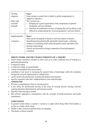 49
 Nursing
diagnosis

 Plans with
scientific
rationale
Step 2
 Nurse designs a system that is wholly or partly compensatory or
supportive-educative.
 The 2 actions are:-
1. Bringing out a good organization of the components of patients‘
therapeutic self-care demands
2. Selection of combination of ways of helping that will be effective and
efficient in compensating for/ overcoming patient‘s self-care deficits
 Implementation

 evaluation
Step 3
 Nurse assists the patient or family in self-care matters to achieve
identified and described health and health related results. collecting
evidence in evaluating results achieved against results specified in the
nursing system design
 Actions are directed by etiology component of nursing diagnosis
 evaluation
OREM’S WORK AND THE CHARACTERISTICS OF A THEORY
 Orem's theory interrelate concepts in such a way as to create a different way of looking at a
particular phenomenon
 Is logical in nature.
 is relatively simple yet generalizable
 is basis for hypothesis that can be tested
 contribute to and assist in increasing the general body of knowledge within the discipline
through the research implemented to validate them
 can be used by the practitioners to guide and improve their practice
 must be consistent with other validated theories ,laws and principles
STRENGTHS
 Provides a comprehensive base to nursing practice
 It has utility for professional nursing in the areas of nursing practice nursing curricula
,nursing education administration ,and nursing research
 Specifies when nursing is needed
 Her self-care approach is contemporary with the concepts of health promotion and health
maintenance
LIMITATIONS
 In general system theory a system is viewed as a single whole thing while Orem defines a
system as a single whole, thing.
 Health is often viewed as dynamic and ever changing.
 The theory is illness oriented.
 