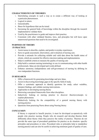 5
CHARACTERISTICS OF THEORIES
1. Interrelating concepts in such a way as to create a different way of looking at
a particular phenomenon.
2. Logical in nature.
3. Generalizable.
4. Bases for hypotheses that can be tested.
5. Increasing the general body of knowledge within the discipline through the research
implemented to validate them.
6. Used by the practitioners to guide and improve their practice.
7. Consistent with other validated theories, laws, and principles but will leave open
unanswered questions that need to be investigated.
PURPOSES OF THEORY
IN PRACTICE
1. Assist nurses to describe, explain, and predict everyday experiences.
2. Serve to guide assessment, intervention, and evaluation of nursing care.
3. Provide a rationale for collecting reliable and valid data about the health status of
clients, which are essential for effective decision making and implementation.
4. Help to establish criteria to measure the quality of nursing care
5. Help build a common nursing terminology to use in communicating with other health
professionals. Ideas are developed and words defined.
6. Enhance autonomy (independence and self-governance) of nursing by defining its
own independent functions.
IN RESEARCH
1. Offer a framework for generating knowledge and new ideas.
2. Assist in discovering knowledge gaps in the specific field of study.
3. Offer a systematic approach to identify questions for study; select variables,
interpret findings, and validate nursing interventions.
4. Approaches to developing nursing theory
5. Borrowing conceptual frameworks from other disciplines.
6. Inductively looking at nursing practice to discover theories/concepts to
explain phenomena.
7. Deductively looking for the compatibility of a general nursing theory with
nursing practice.
8. Questions from practicing Nurse about using Nursing theory
CONCLUSION
If theory is expected to benefit practice, it must be developed co-operatively with
people who practice nursing. People who do research and develop theories think
differently about theory when they perceive the reality of practice. Theories do not
provide the same type of procedural guidelines for practice as do situation- specific
principles and procedures or rules. Procedural rules or principles help to standardize
nursing practice and can also be useful in achieving minimum goals of quality of care.
 