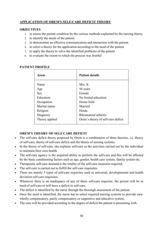 50
APPLICATION OF OREM'S SELF-CARE DEFICIT THEORY
OBJECTIVES
1. to assess the patient condition by the various methods explained by the nursing theory
2. to identify the needs of the patient
3. to demonstrate an effective communication and interaction with the patient.
4. to select a theory for the application according to the need of the patient
5. to apply the theory to solve the identified problems of the patient
6. to evaluate the extent to which the process was fruitful
PATIENT PROFILE
Areas Patient details
Name
Age
Sex
Education
Occupation
Marital status
Religion
Diagnosis
Theory applied
Mrs. X
56 years
Female
No formal education
House hold
Married
Hindu
Rheumatoid arthritis
Orem‘s theory of self-care deficit.
OREM’S THEORY OF SELF CARE DEFICIT
 The self-care deficit theory proposed by Orem is a combination of three theories, i.e. theory
of self-care, theory of self-care deficit and the theory of nursing systems.
 In the theory of self-care, she explains self-care as the activities carried out by the individual
to maintain their own health.
 The self-care agency is the acquired ability to perform the self-care and this will be affected
by the basic conditioning factors such as age, gender, health care system, family system etc.
 Therapeutic self-care demand is the totality of the self-care measures required.
 The self-care is carried out to fulfill the self-care requisites.
 There are mainly 3 types of self-care requisites such as universal, developmental and health
deviation self-care requisites.
 Whenever there is an inadequacy of any of these self-care requisite, the person will be in
need of self-care or will have a deficit in self-care.
 The deficit is identified by the nurse through the thorough assessment of the patient.
 Once the need is identified, the nurse has to select required nursing systems to provide care:
wholly compensatory, partly compensatory or supportive and educative system.
 The care will be provided according to the degree of deficit the patient is presenting with.
 