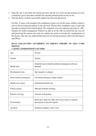 51
 Once the care is provided, the nursing activities and the use of the nursing systems are to be
evaluated to get an idea about whether the mutually planned goals are met or not.
 Thus the theory could be successfully applied into the nursing practice.
For Mrs. X came to the hospital with complaints of pain over all the joints, stiffness which is
more in the morning and reduces by the activities. She has these complaints since 5 years and
has taken treatment from local hospital. The symptoms were not reducing and came to --MC,
Hospital for further management. Patient was able to do the ADL by herself but the way she
performed and the posture she used was making her prone to develop the complications of
the disease. She also was malnourished and was not having awareness about the deficiencies
and effects.
DATA COLLECTION ACCORDING TO OREM’S THEORY OF SELF CARE
DEFICIT
1. BASIC CONDITIONING FACTORS
Age 56 year
Gender Female
Health state
Disability due to health condition, therapeutic self-care
demand
Development state Ego integrity vs despair
Socio-cultural orientation No formal education, Indian, Hindu
Health care system Institutional health care
Family system Married, husband working
Patterns of living At home with partner
Environment
Rural area, items for ADL not in easy reach, no special
precautions to prevent injuries
resources Husband, daughter, sister‘s son
 