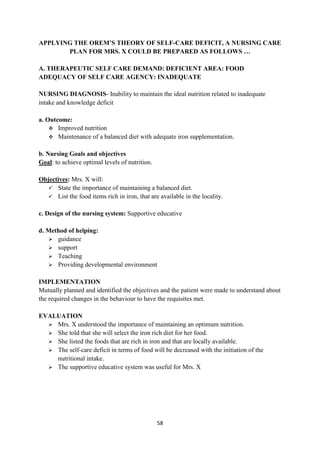 58
APPLYING THE OREM’S THEORY OF SELF-CARE DEFICIT, A NURSING CARE
PLAN FOR MRS. X COULD BE PREPARED AS FOLLOWS …
A. THERAPEUTIC SELF CARE DEMAND: DEFICIENT AREA: FOOD
ADEQUACY OF SELF CARE AGENCY: INADEQUATE
NURSING DIAGNOSIS- Inability to maintain the ideal nutrition related to inadequate
intake and knowledge deficit
a. Outcome:
 Improved nutrition
 Maintenance of a balanced diet with adequate iron supplementation.
b. Nursing Goals and objectives
Goal: to achieve optimal levels of nutrition.
Objectives: Mrs. X will:
 State the importance of maintaining a balanced diet.
 List the food items rich in iron, that are available in the locality.
c. Design of the nursing system: Supportive educative
d. Method of helping:
 guidance
 support
 Teaching
 Providing developmental environment
IMPLEMENTATION
Mutually planned and identified the objectives and the patient were made to understand about
the required changes in the behaviour to have the requisites met.
EVALUATION
 Mrs. X understood the importance of maintaining an optimum nutrition.
 She told that she will select the iron rich diet for her food.
 She listed the foods that are rich in iron and that are locally available.
 The self-care deficit in terms of food will be decreased with the initiation of the
nutritional intake.
 The supportive educative system was useful for Mrs. X
 