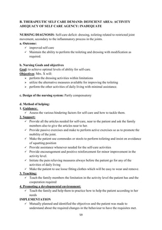 59
B. THERAPEUTIC SELF CARE DEMAND: DEFICIENT AREA: ACTIVITY
ADEQUACY OF SELF CARE AGENCY: INADEQUATE
NURSING DIAGNOSIS- Self-care deficit: dressing, toileting related to restricted joint
movement, secondary to the inflammatory process in the joints.
a. Outcome:
 improved self-care
 Maintain the ability to perform the toileting and dressing with modification as
required.
b. Nursing Goals and objectives
Goal: to achieve optimal levels of ability for self-care.
Objectives: Mrs. X will:
 perform the dressing activities within limitations
 utilize the alternative measures available for improving the toileting
 perform the other activities of daily living with minimal assistance.
c. Design of the nursing system: Partly compensatory
d. Method of helping:
1. Guidance:
 Assess the various hindering factors for self-care and how to tackle them.
2. Support:
 Provide all the articles needed for self-care, near to the patient and ask the family
members also to give the articles near to her.
 Provide passive exercises and make to perform active exercises so as to promote the
mobility of the joint.
 Make the patient use commodes or stools to perform toileting and insist on avoidance
of squatting position
 Provide assistance whenever needed for the self-care activities
 Provide encouragement and positive reinforcement for minor improvement in the
activity level.
 Initiate the pain relieving measures always before the patient go for any of the
activities of daily living
 Make the patient to use loose fitting clothes which will be easy to wear and remove.
3. Teaching:
 Teach the family members the limitation in the activity level the patient has and the
cooperation required
4. Promoting a developmental environment:
 Teach the family and help them to practice how to help the patient according to her
needs
IMPLEMENTATION
 Mutually planned and identified the objectives and the patient was made to
understand about the required changes in the behaviour to have the requisites met.
 