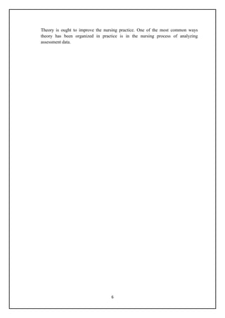 6
Theory is ought to improve the nursing practice. One of the most common ways
theory has been organized in practice is in the nursing process of analyzing
assessment data.
 