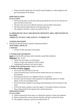 61
 Enquire from the health team, the need for opioid analgesics or other analgesics and
get a prescription for the patient.
IMPLEMENTATION
EVALUATION
 Patient still has pain over the joints and she agreed that she will use the measures for
pain relief that is told to her.
 The pain scale score was 6 after the measures were provided to the patient.
 She demonstrated slight reduction in the pain behaviours.
 The supportive educative system was useful for Mrs. X
D. THERAPEUTIC SELF CARE DEMAND: DEFICIENT AREA: PREVENTION OF
HAZARDS.
ADEQUACY OF SELF CARE AGENCY: INADEQUATE
NURSING DIAGNOSIS
 Potential for fall and fractures related to rheumatoid arthritis.
OUTCOMES AND PLAN
a. Outcome:
 Absence of falls and injury to the patient
b. Nursing Goals and objectives
Goal: prevent the falls and injury and to maintain a good body mechanics.
Objectives: Mrs. X will:
 remain free from injury as evidenced by:
 absence of signs and symptoms of fall or injury
 Explaining the methods to prevent the injury.
c. Design of the nursing system: supportive educative
d. method of helping: Support
 Never leave the client alone in the unit
 Assess the patients gait, activities and the mental status for any confusion or
disorientation
 Encourage the patient to use supportive devices as required.
 Provide a safe environment in the hospital by avoiding sharp objects or wooden
objects on the way and slippery floor.
 Involve the family members in providing and maintaining a safe environment in the
home
 Involve the family members to provide support to the patient whenever necessary
 Plan a balanced diet for the patient with a mutual interaction
IMPLEMENTATION
EVALUATION
 Patient remained free from injury as evidenced by absence of signs and symptoms.
 Patient explained the various measures that they will take to prevent the injury.
 The supportive educative system was useful for Mrs. X
 