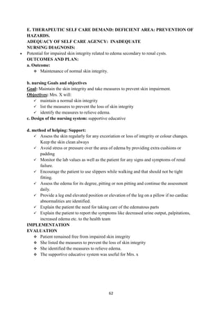 62
E. THERAPEUTIC SELF CARE DEMAND: DEFICIENT AREA: PREVENTION OF
HAZARDS.
ADEQUACY OF SELF CARE AGENCY: INADEQUATE
NURSING DIAGNOSIS:
 Potential for impaired skin integrity related to edema secondary to renal cysts.
OUTCOMES AND PLAN:
a. Outcome:
 Maintenance of normal skin integrity.
b. nursing Goals and objectives
Goal: Maintain the skin integrity and take measures to prevent skin impairment.
Objectives: Mrs. X will:
 maintain a normal skin integrity
 list the measures to prevent the loss of skin integrity
 identify the measures to relieve edema.
c. Design of the nursing system: supportive educative
d. method of helping: Support:
 Assess the skin regularly for any excoriation or loss of integrity or colour changes.
Keep the skin clean always
 Avoid stress or pressure over the area of edema by providing extra cushions or
padding
 Monitor the lab values as well as the patient for any signs and symptoms of renal
failure.
 Encourage the patient to use slippers while walking and that should not be tight
fitting.
 Assess the edema for its degree, pitting or non pitting and continue the assessment
daily.
 Provide a leg end elevated position or elevation of the leg on a pillow if no cardiac
abnormalities are identified.
 Explain the patient the need for taking care of the edematous parts
 Explain the patient to report the symptoms like decreased urine output, palpitations,
increased edema etc. to the health team
IMPLEMENTATION
EVALUATION
 Patient remained free from impaired skin integrity
 She listed the measures to prevent the loss of skin integrity
 She identified the measures to relieve edema.
 The supportive educative system was useful for Mrs. x
 