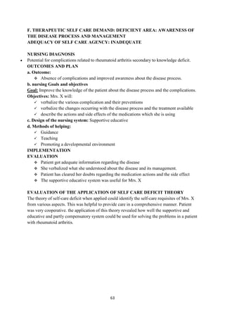 63
F. THERAPEUTIC SELF CARE DEMAND: DEFICIENT AREA: AWARENESS OF
THE DISEASE PROCESS AND MANAGEMENT
ADEQUACY OF SELF CARE AGENCY: INADEQUATE
NURSING DIAGNOSIS
 Potential for complications related to rheumatoid arthritis secondary to knowledge deficit.
OUTCOMES AND PLAN
a. Outcome:
 Absence of complications and improved awareness about the disease process.
b. nursing Goals and objectives
Goal: Improve the knowledge of the patient about the disease process and the complications.
Objectives: Mrs. X will:
 verbalize the various complication and their preventions
 verbalize the changes occurring with the disease process and the treatment available
 describe the actions and side effects of the medications which she is using
c. Design of the nursing system: Supportive educative
d. Methods of helping:
 Guidance
 Teaching
 Promoting a developmental environment
IMPLEMENTATION
EVALUATION
 Patient got adequate information regarding the disease
 She verbalized what she understood about the disease and its management.
 Patient has cleared her doubts regarding the medication actions and the side effect
 The supportive educative system was useful for Mrs. X
EVALUATION OF THE APPLICATION OF SELF CARE DEFICIT THEORY
The theory of self-care deficit when applied could identify the self-care requisites of Mrs. X
from various aspects. This was helpful to provide care in a comprehensive manner. Patient
was very cooperative. the application of this theory revealed how well the supportive and
educative and partly compensatory system could be used for solving the problems in a patient
with rheumatoid arthritis.
 