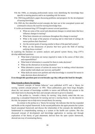 65
 In the 1960s, as emerging professionals nurses were identifying the knowledge base
specific to nursing practice and to an expanding role for nurses.
 In 1964 king published a paper discussing problems and prospects for the development
of nursing knowledge
 In 1968 she first identified several concepts she later use in her conceptual system and
continued to discuss the need for nursing knowledge base.
 in this environment king (1971)sought to answer several questions.-
 What are some of the social and educational changes in united states that have
influence changes in nursing?
 What basic elements are continuous throughout this change in nursing?
 What is the scope of the practice of nursing and in what kind of settings do
nurses perform their functions?
 Are the current goals of nursing similar to those of the past half century?
 What are the dimensions of practice that have given the field of nursing
unifying focus overtime?
In exploring the literature on systems analysis and general system theory, king (1971)
develop additional questions:
 What kind of decisions are nurses required to make in the course of their roles
and responsibilities?
 What kind of information is essential for them to make decisions?
 What are the alternatives in nursing situations?
 What alternative courses of actions do nurses have in making critical decisions
about another individuals care recovery and health?
 What skills do nurses now perform and what knowledge is essential for nurses to
make decision about alternatives?
Even though this questions post several decades ago they still provide food for thought.
King towards a theory for nursing:
‗General concepts of human behavior‘ were published in1971 and a ‗theory for
nursing: systems concept process‘ in 1981. These publications grew from kings thoughts
about the vast amount of knowledge available to nurses and difficulty this present to the
individual nurse in choosing the facts and concepts relevant to given to situation.
In the preface to, ‗towards a theory for nursing‘, king clearly stated that she was
proposing a conceptual framework for nursing and not a nursing theory. As she denoted in
the title, her purpose was to help move toward theory for nursing.
In contrast in the preface to a ‗theory for nursing‘ she indicates that she has expanded
and builds on the original framework. In the second publication she again presents her system
based conceptual framework and discuss the relationship of the concepts she identified as
fundamental to comprehending nursing as a system in the health care systems. She also
discussed concept of development and knowledge application in nursing and through
explication of her theory of goal attainment, derived from the open system framework,
showed one-way of constructing theory.
 
