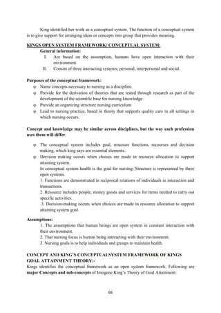 66
King identified her work as a conceptual system. The function of a conceptual system
is to give support for arranging ideas or concepts into group that provides meaning.
KINGS OPEN SYSTEM FRAMEWORK/ CONCEPTUAL SYSTEM:
General information:
I. Are based on the assumption, humans have open interaction with their
environment.
II. Consist of three interacting systems; personal, interpersonal and social.
Purposes of the conceptual framework:
 Name concepts necessary to nursing as a discipline.
 Provide for the derivation of theories that are tested through research as part of the
development of the scientific base for nursing knowledge.
 Provide an organizing structure nursing curriculum
 Lead to nursing practice, based in theory that supports quality care in all settings in
which nursing occurs.
Concept and knowledge may be similar across disciplines, but the way each profession
uses them will differ.
 The conceptual system includes goal, structure functions, recourses and decision
making, which king says are essential elements.
 Decision making occurs when chaises are made in resource allocation to support
attaining system.
In conceptual system health is the goal for nursing. Structure is represented by three
open systems.
1. Functions are demonstrated in reciprocal relations of individuals in interaction and
transactions.
2. Resource includes people, money goods and services for items needed to carry out
specific activities.
3. Decision-making occurs when choices are made in resource allocation to support
attaining system goal.
Assumptions:
1. The assumptions that human beings are open system in constant interaction with
their environment.
2. That nursing focus is human being interacting with their environment.
3. Nursing goals is to help individuals and groups to maintain health.
CONCEPT AND KING’S CONCEPTUALSYSTEM FRAMEWORK OF KINGS
GOAL ATTAINMENT THEORY:-
Kings identifies the conceptual framework as an open system framework. Following are
major Concepts and sub-concepts of Imogene King‘s Theory of Goal Attainment:
 