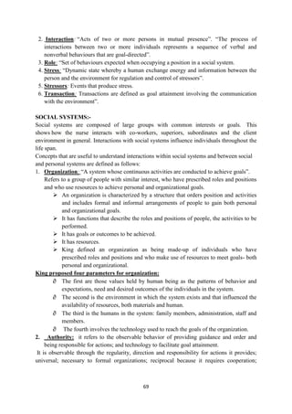 69
2. Interaction: ―Acts of two or more persons in mutual presence‖. ―The process of
interactions between two or more individuals represents a sequence of verbal and
nonverbal behaviours that are goal-directed‖.
3. Role: ―Set of behaviours expected when occupying a position in a social system.
4. Stress: ―Dynamic state whereby a human exchange energy and information between the
person and the environment for regulation and control of stressors‖.
5. Stressors: Events that produce stress.
6. Transaction: Transactions are defined as goal attainment involving the communication
with the environment‖.
SOCIAL SYSTEMS:-
Social systems are composed of large groups with common interests or goals. This
shows how the nurse interacts with co-workers, superiors, subordinates and the client
environment in general. Interactions with social systems influence individuals throughout the
life span.
Concepts that are useful to understand interactions within social systems and between social
and personal systems are defined as follows:
1. Organization: ―A system whose continuous activities are conducted to achieve goals‖.
Refers to a group of people with similar interest, who have prescribed roles and positions
and who use resources to achieve personal and organizational goals.
 An organization is characterized by a structure that orders position and activities
and includes formal and informal arrangements of people to gain both personal
and organizational goals.
 It has functions that describe the roles and positions of people, the activities to be
performed.
 It has goals or outcomes to be achieved.
 It has resources.
 King defined an organization as being made-up of individuals who have
prescribed roles and positions and who make use of resources to meet goals- both
personal and organizational.
King proposed four parameters for organization:
 The first are those values held by human being as the patterns of behavior and
expectations, need and desired outcomes of the individuals in the system.
 The second is the environment in which the system exists and that influenced the
availability of resources, both materials and human.
 The third is the humans in the system: family members, administration, staff and
members.
 The fourth involves the technology used to reach the goals of the organization.
2. Authority: it refers to the observable behavior of providing guidance and order and
being responsible for actions; and technology to facilitate goal attainment.
It is observable through the regularity, direction and responsibility for actions it provides;
universal; necessary to formal organizations; reciprocal because it requires cooperation;
 