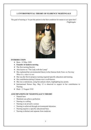 7
The goal of nursing is ―to put the patient in the best condition for nature to act upon him‖.
- Nightingale
INTRODUCTION
 Born - 12 May 1820
 Founder of modern nursing.
 The first nursing theorist.
 Also known as "The Lady with the Lamp"
 She explained her environmental theory in her famous book Notes on Nursing:
What it is, what it is not.
 She was the first to propose nursing required specific education and training.
 Her contribution during Crimean war is well-known.
 She was a statistician, using bar and pie charts, highlighting key points.
 International Nurses Day, May 12 is observed in respect to her contribution to
Nursing.
 Died - 13 August 1910
ASSUMPATIONS OF NIGHTINGALE'S THEORY
 Natural laws
 Mankind can achieve perfection
 Nursing is a calling
 Nursing is an art and a science
 Nursing is achieved through environmental alteration
 Nursing requires a specific educational base
 Nursing is distinct and separate from medicine
1. ENVIRONMENTAL THEORY OF FLORENCE NIGHTINGALE
 