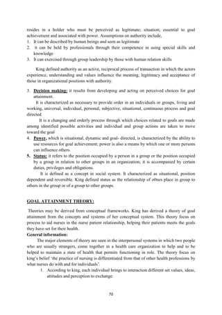70
resides in a holder who must be perceived as legitimate; situation; essential to goal
achievement and associated with power. Assumptions on authority include,
1. It can be described by human beings and seen as legitimate
2. it can be held by professionals through their competence in using special skills and
knowledge
3. It can exercised through group leadership by those with human relation skills
King defined authority as an active, reciprocal process of transaction in which the actors
experience, understanding and values influence the meaning, legitimacy and acceptance of
those in organizational positions with authority.
3. Decision making: it results from developing and acting on perceived choices for goal
attainment.
It is characterized as necessary to provide order in an individuals or groups, living and
working, universal, individual, personal, subjective, situational, continuous process and goal
directed.
It is a changing and orderly process through which choices related to goals are made
among identified possible activities and individual and group actions are taken to move
toward the goal
4. Power, which is situational, dynamic and goal- directed, is characterized by the ability to
use resources for goal achievement; power is also a means by which one or more persons
can influence others.
5. Status: it refers to the position occupied by a person in a group or the position occupied
by a group in relation to other groups in an organization; it is accompanied by certain
duties, privileges and obligations.
It is defined as a concept in social system. It characterized as situational, position
dependent and reversible. King defined status as the relationship of o0nes place in group to
others in the group or of a group to other groups.
GOAL ATTAINMENT THEORY:
Theories may be derived from conceptual frameworks. King has derived a theory of goal
attainment from the concepts and systems of her conceptual system. This theory focus on
process to aid nurses in the nurse patient relationship, helping their patients meets the goals
they have set for their health.
General information:
The major elements of theory are seen in the interpersonal systems in which two people
who are usually strangers, come together in a health care organization to help and to be
helped to maintain a state of health that permits functioning in role. The theory focus on
king‘s belief ‗the practice of nursing is differentiated from that of other health professions by
what nurses do with and for individuals‘.
1. According to king, each individual brings to interaction different set values, ideas,
attitudes and perception to exchange.
 