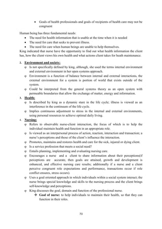 73
 Goals of health professionals and goals of recipients of health care may not be
congruent
Human being has three fundamental needs:
 The need for health information that is usable at the time when it is needed
 The need for care that seeks to prevent illness.
 The need for care when human beings are unable to help themselves.
King indicated that nurse have the opportunity to find out what health information the client
has, how the client views his own health and what actions client takes for heath maintenance.
2. Environment and society:
 Is not specifically defined by king, although, she used the terms internal environment
and external environment in her open systems approach.
 Environment is a function of balance between internal and external interactions, the
external environment for a system is portion of world that exists outside of the
system.
 Could be interpreted from the general systems theory as an open system with
permeable boundaries that allow the exchange of matter, energy and information.
3. Health:
 Is described by king as a dynamic stare in the life cycle; illness is viewed as an
interference in the continuum of the life cycle.
 Implies continuous adjustment to stress in the internal and external environments,
using personal resources to achieve optimal daily living.
4. Nursing:
 Refers to observable nurse-client interaction, the focus of which is to help the
individual maintain health and function in an appropriate role.
 Is viewed as an interpersonal process of action, reaction, interaction and transaction; a
nurse‘s perceptions and those of the client‘s influence the interaction.
 Promotes, maintains and restores health and care for the sick, injured or dying client.
 Is a service profession that meets a social need?
 Entails planning, implementing and evaluating nursing care.
 Encourages a nurse and a client to share information about their perceptions(if
perceptions are accurate, then goals are attained, growth and development is
enhanced, and effective nursing care results; additionally if a nurse and a client
perceive congruent role expectations and performance, transactions occur if role
conflict ensures, stress occurs).
 Uses a goal oriented approach in which individuals within a social system interact; the
nurse brings special knowledge and skills to the nursing process and the client brings
self-knowledge and perceptions.
 King discusses the goal, domain and function of the professional nurse.
 Goal of nurse: to help individuals to maintain their health, so that they can
function in their roles.
 