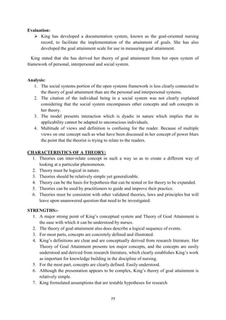 77
Evaluation:
 King has developed a documentation system, known as the goal-oriented nursing
record, to facilitate the implementation of the attainment of goals. She has also
developed the goal attainment scale for use in measuring goal attainment.
King stated that she has derived her theory of goal attainment from her open system of
framework of personal, interpersonal and social system.
Analysis:
1. The social systems portion of the open systems framework is less clearly connected to
the theory of goal attainment than are the personal and interpersonal systems.
2. The citation of the individual being in a social system was not clearly explained
considering that the social system encompasses other concepts and sub concepts in
her theory.
3. The model presents interaction which is dyadic in nature which implies that its
applicability cannot be adapted to unconscious individuals.
4. Multitude of views and definition is confusing for the reader. Because of multiple
views on one concept such as what have been discussed in her concept of power blurs
the point that the theorist is trying to relate to the readers.
CHARACTERISTICS OF A THEORY:
1. Theories can inter-relate concept in such a way so as to create a different way of
looking at a particular phenomenon.
2. Theory must be logical in nature.
3. Theories should be relatively simple yet generalizable.
4. Theory can be the basis for hypothesis that can be tested or for theory to be expanded.
5. Theories can be used by practitioners to guide and improve their practice.
6. Theories must be consistent with other validated theories, laws and principles but will
leave upon unanswered question that need to be investigated.
STRENGTHS:-
1. A major strong point of King‘s conceptual system and Theory of Goal Attainment is
the ease with which it can be understood by nurses.
2. The theory of goal attainment also does describe a logical sequence of events.
3. For most parts, concepts are concretely defined and illustrated.
4. King‘s definitions are clear and are conceptually derived from research literature. Her
Theory of Goal Attainment presents ten major concepts, and the concepts are easily
understood and derived from research literature, which clearly establishes King‘s work
as important for knowledge building in the discipline of nursing.
5. For the most part, concepts are clearly defined. Easily understood.
6. Although the presentation appears to be complex, King‘s theory of goal attainment is
relatively simple.
7. King formulated assumptions that are testable hypotheses for research
 