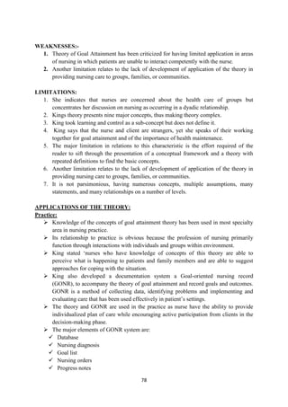 78
WEAKNESSES:-
1. Theory of Goal Attainment has been criticized for having limited application in areas
of nursing in which patients are unable to interact competently with the nurse.
2. Another limitation relates to the lack of development of application of the theory in
providing nursing care to groups, families, or communities.
LIMITATIONS:
1. She indicates that nurses are concerned about the health care of groups but
concentrates her discussion on nursing as occurring in a dyadic relationship.
2. Kings theory presents nine major concepts, thus making theory complex.
3. King took learning and control as a sub-concept but does not define it.
4. King says that the nurse and client are strangers, yet she speaks of their working
together for goal attainment and of the importance of health maintenance.
5. The major limitation in relations to this characteristic is the effort required of the
reader to sift through the presentation of a conceptual framework and a theory with
repeated definitions to find the basic concepts.
6. Another limitation relates to the lack of development of application of the theory in
providing nursing care to groups, families, or communities.
7. It is not parsimonious, having numerous concepts, multiple assumptions, many
statements, and many relationships on a number of levels.
APPLICATIONS OF THE THEORY:
Practice:
 Knowledge of the concepts of goal attainment theory has been used in most specialty
area in nursing practice.
 Its relationship to practice is obvious because the profession of nursing primarily
function through interactions with individuals and groups within environment.
 King stated ‗nurses who have knowledge of concepts of this theory are able to
perceive what is happening to patients and family members and are able to suggest
approaches for coping with the situation.
 King also developed a documentation system a Goal-oriented nursing record
(GONR), to accompany the theory of goal attainment and record goals and outcomes.
GONR is a method of collecting data, identifying problems and implementing and
evaluating care that has been used effectively in patient‘s settings.
 The theory and GONR are used in the practice as nurse have the ability to provide
individualized plan of care while encouraging active participation from clients in the
decision-making phase.
 The major elements of GONR system are:
 Database
 Nursing diagnosis
 Goal list
 Nursing orders
 Progress notes
 