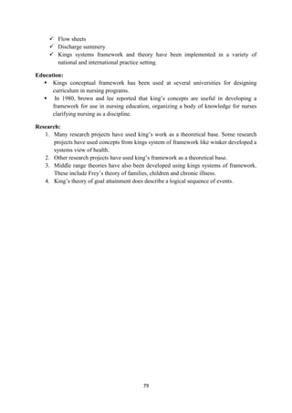 79
 Flow sheets
 Discharge summery
 Kings systems framework and theory have been implemented in a variety of
national and international practice setting.
Education:
 Kings conceptual framework has been used at several universities for designing
curriculum in nursing programs.
 In 1980, brown and lee reported that king‘s concepts are useful in developing a
framework for use in nursing education, organizing a body of knowledge for nurses
clarifying nursing as a discipline.
Research:
1. Many research projects have used king‘s work as a theoretical base. Some research
projects have used concepts from kings system of framework like winker developed a
systems view of health.
2. Other research projects have used king‘s framework as a theoretical base.
3. Middle range theories have also been developed using kings systems of framework.
These include Frey‘s theory of families, children and chronic illness.
4. King‘s theory of goal attainment does describe a logical sequence of events.
 