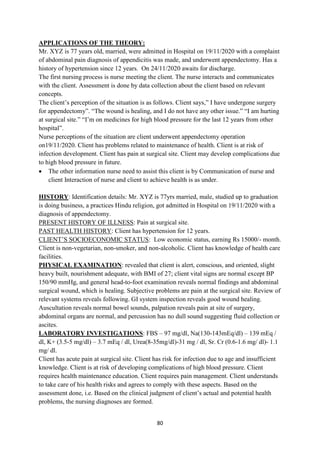 80
APPLICATIONS OF THE THEORY:
Mr. XYZ is 77 years old, married, were admitted in Hospital on 19/11/2020 with a complaint
of abdominal pain diagnosis of appendicitis was made, and underwent appendectomy. Has a
history of hypertension since 12 years. On 24/11/2020 awaits for discharge.
The first nursing process is nurse meeting the client. The nurse interacts and communicates
with the client. Assessment is done by data collection about the client based on relevant
concepts.
The client‘s perception of the situation is as follows. Client says,‖ I have undergone surgery
for appendectomy‖. ―The wound is healing, and I do not have any other issue.‖ ―I am hurting
at surgical site.‖ ―I‘m on medicines for high blood pressure for the last 12 years from other
hospital‖.
Nurse perceptions of the situation are client underwent appendectomy operation
on19/11/2020. Client has problems related to maintenance of health. Client is at risk of
infection development. Client has pain at surgical site. Client may develop complications due
to high blood pressure in future.
 The other information nurse need to assist this client is by Communication of nurse and
client Interaction of nurse and client to achieve health is as under.
HISTORY: Identification details: Mr. XYZ is 77yrs married, male, studied up to graduation
is doing business, a practices Hindu religion, got admitted in Hospital on 19/11/2020 with a
diagnosis of appendectomy.
PRESENT HISTORY OF ILLNESS: Pain at surgical site.
PAST HEALTH HISTORY: Client has hypertension for 12 years.
CLIENT‘S SOCIOECONOMIC STATUS: Low economic status, earning Rs 15000/- month.
Client is non-vegetarian, non-smoker, and non-alcoholic. Client has knowledge of health care
facilities.
PHYSICAL EXAMINATION: revealed that client is alert, conscious, and oriented, slight
heavy built, nourishment adequate, with BMI of 27; client vital signs are normal except BP
150/90 mmHg, and general head-to-foot examination reveals normal findings and abdominal
surgical wound, which is healing. Subjective problems are pain at the surgical site. Review of
relevant systems reveals following. GI system inspection reveals good wound healing.
Auscultation reveals normal bowel sounds, palpation reveals pain at site of surgery,
abdominal organs are normal, and percussion has no dull sound suggesting fluid collection or
ascites.
LABORATORY INVESTIGATIONS: FBS – 97 mg/dl, Na(130-143mEq/dl) – 139 mEq /
dl, K+ (3.5-5 mg/dl) – 3.7 mEq / dl, Urea(8-35mg/dl)-31 mg / dl, Sr. Cr (0.6-1.6 mg/ dl)- 1.1
mg/ dl.
Client has acute pain at surgical site. Client has risk for infection due to age and insufficient
knowledge. Client is at risk of developing complications of high blood pressure. Client
requires health maintenance education. Client requires pain management. Client understands
to take care of his health risks and agrees to comply with these aspects. Based on the
assessment done, i.e. Based on the clinical judgment of client‘s actual and potential health
problems, the nursing diagnoses are formed.
 