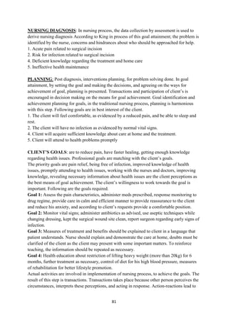 81
NURSING DIAGNOSIS: In nursing process, the data collection by assessment is used to
derive nursing diagnosis According to King in process of this goal attainment; the problem is
identified by the nurse, concerns and hindrances about who should be approached for help.
1. Acute pain related to surgical incision
2. Risk for infection related to surgical incision
4. Deficient knowledge regarding the treatment and home care
5. Ineffective health maintenance
PLANNING: Post diagnosis, interventions planning, for problem solving done. In goal
attainment, by setting the goal and making the decisions, and agreeing on the ways for
achievement of goal, planning is presented. Transactions and participation of client‘s is
encouraged in decision making on the means for goal achievement. Goal identification and
achievement planning for goals, in the traditional nursing process, planning is harmonious
with this step. Following goals are in best interest of the client.
1. The client will feel comfortable, as evidenced by a reduced pain, and be able to sleep and
rest.
2. The client will have no infection as evidenced by normal vital signs.
4. Client will acquire sufficient knowledge about care at home and the treatment.
5. Client will attend to health problems promptly
CLIENT’S GOALS: are to reduce pain, have faster healing, getting enough knowledge
regarding health issues. Professional goals are matching with the client‘s goals.
The priority goals are pain relief, being free of infection, improved knowledge of health
issues, promptly attending to health issues, working with the nurses and doctors, improving
knowledge, revealing necessary information about health issues are the client perceptions as
the best means of goal achievement. The client‘s willingness to work towards the goal is
important. Following are the goals required.
Goal 1: Assess the pain characteristics, administer meds prescribed, response monitoring to
drug regime, provide care in calm and efficient manner to provide reassurance to the client
and reduce his anxiety, and according to client‘s requests provide a comfortable position.
Goal 2: Monitor vital signs; administer antibiotics as advised, use aseptic techniques while
changing dressing, kept the surgical wound site clean, report surgeon regarding early signs of
infection.
Goal 3: Measures of treatment and benefits should be explained to client in a language that
patient understands. Nurse should explain and demonstrate the care at home, doubts must be
clarified of the client as the client may present with some important matters. To reinforce
teaching, the information should be repeated as necessary.
Goal 4: Health education about restriction of lifting heavy weight (more than 20kg) for 6
months, further treatment as necessary, control of diet for his high blood pressure, measures
of rehabilitation for better lifestyle promotion.
Actual activities are involved in implementation of nursing process, to achieve the goals. The
result of this step is transactions. Transactions takes place because other person perceives the
circumstances, interprets these perceptions, and acting in response. Action-reactions lead to
 