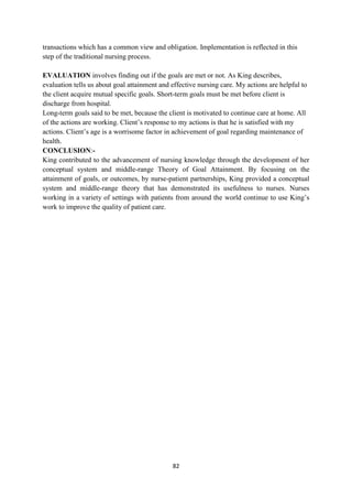 82
transactions which has a common view and obligation. Implementation is reflected in this
step of the traditional nursing process.
EVALUATION involves finding out if the goals are met or not. As King describes,
evaluation tells us about goal attainment and effective nursing care. My actions are helpful to
the client acquire mutual specific goals. Short-term goals must be met before client is
discharge from hospital.
Long-term goals said to be met, because the client is motivated to continue care at home. All
of the actions are working. Client‘s response to my actions is that he is satisfied with my
actions. Client‘s age is a worrisome factor in achievement of goal regarding maintenance of
health.
CONCLUSION:-
King contributed to the advancement of nursing knowledge through the development of her
conceptual system and middle-range Theory of Goal Attainment. By focusing on the
attainment of goals, or outcomes, by nurse-patient partnerships, King provided a conceptual
system and middle-range theory that has demonstrated its usefulness to nurses. Nurses
working in a variety of settings with patients from around the world continue to use King‘s
work to improve the quality of patient care.
 