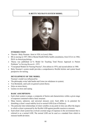 83
INTRODUCTION
 Theorist - Betty Neuman - born in 1924, in Lowel, Ohio.
 BS in nursing in 1957; MS in Mental Health Public health consultation, from UCLA in 1966;
Ph.D. in clinical psychology
 Theory was publlished in:―A Model for Teaching Total Person Approach to Patient
Problems‖ in Nursing Research - 1972.
 "Conceptual Models for Nursing Practice", first edition in 1974, and second edition in 1980.
 Betty Neuman‘s system model provides a comprehensive flexible holistic and system based
perspective for nursing.
DEVELOPMENT OF THE MODEL
Neuman‘s model was influenced by:
 The philosophy writer‘sdeChardin and Cornu (on wholeness in system).
 Von Bertalanfy, and Lazlo on general system theory.
 Selye on stress theory.
 Lararus on stress and coping.
BASIC ASSUMPTIONS
1. Each client system is unique, a composite of factors and characteristics within a given range
of responses contained within a basic structure.
2. Many known, unknown, and universal stressors exist. Each differ in its potential for
disturbing a client‘s usual stability level or normal LOD (Line of Defence).
3. The particular inter-relationships of client variables at any point in time can affect the degree
to which a client is protected by the flexible LOD against possible reaction to stressors.
4. Each client/ client system has evolved a normal range of responses to the environment that is
referred to as a normal LOD. The normal LOD can be used as a standard from which to
measure health deviation.
8. BETTY NEUMAN'S SYSTEM MODEL
 