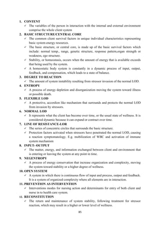 85
1. CONTENT
 The variables of the person in interaction with the internal and external environment
comprise the whole client system
2. BASIC STRUCTURE/CENTRAL CORE
 The common client survival factors in unique individual characteristics representing
basic system energy resources.
 The basic structure, or central core, is made up of the basic survival factors which
include: normal temp., range, genetic structure, response pattern,organ strength or
weakness, ego structure.
 Stability, or homeostasis, occurs when the amount of energy that is available exceeds
that being used by the system.
 A homeostatic body system is constantly in a dynamic process of input, output,
feedback, and compensation, which leads to a state of balance.
3. DEGREE TO REACTION
 The amount of system instability resulting from stressor invasion of the normal LOD.
4. ENTROPY
 A process of energy depletion and disorganization moving the system toward illness
or possible death.
5. FLEXIBLE LOD
 A protective, accordion like mechanism that surrounds and protects the normal LOD
from invasion by stressors.
6. NORMAL LOD
 It represents what the client has become over time, or the usual state of wellness. It is
considered dynamic because it can expand or contract over time.
7. LINE OF RESISTANCE-LOR
 The series of concentric circles that surrounds the basic structure.
 Protection factors activated when stressors have penetrated the normal LOD, causing
a reaction symptomatology. E.g. mobilization of WBC and activation of immune
system mechanism
8. INPUT- OUTPUT
 The matter, energy, and information exchanged between client and environment that
is entering or leaving the system at any point in time.
9. NEGENTROPY
 A process of energy conservation that increase organization and complexity, moving
the system toward stability or a higher degree of wellness.
10. OPEN SYSTEM
 A system in which there is continuous flow of input and process, output and feedback.
It is a system of organized complexity where all elements are in interaction.
11. PREVENTION AS INTERVENTION
 Interventions modes for nursing action and determinants for entry of both client and
nurse in to health care system.
12. RECONSTITUTION
 The return and maintenance of system stability, following treatment for stressor
reaction, which may result in a higher or lower level of wellness.
 