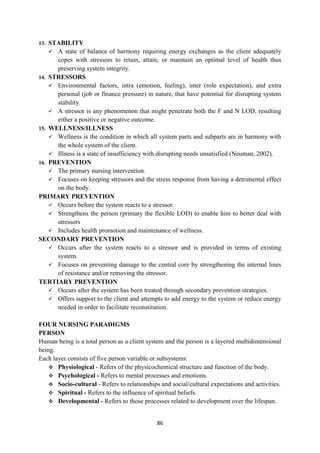 86
13. STABILITY
 A state of balance of harmony requiring energy exchanges as the client adequately
copes with stressors to retain, attain, or maintain an optimal level of health thus
preserving system integrity.
14. STRESSORS
 Environmental factors, intra (emotion, feeling), inter (role expectation), and extra
personal (job or finance pressure) in nature, that have potential for disrupting system
stability.
 A stressor is any phenomenon that might penetrate both the F and N LOD, resulting
either a positive or negative outcome.
15. WELLNESS/ILLNESS
 Wellness is the condition in which all system parts and subparts are in harmony with
the whole system of the client.
 Illness is a state of insufficiency with disrupting needs unsatisfied (Neuman, 2002).
16. PREVENTION
 The primary nursing intervention.
 Focuses on keeping stressors and the stress response from having a detrimental effect
on the body.
PRIMARY PREVENTION
 Occurs before the system reacts to a stressor.
 Strengthens the person (primary the flexible LOD) to enable him to better deal with
stressors
 Includes health promotion and maintenance of wellness.
SECONDARY PREVENTION
 Occurs after the system reacts to a stressor and is provided in terms of existing
system.
 Focuses on preventing damage to the central core by strengthening the internal lines
of resistance and/or removing the stressor.
TERTIARY PREVENTION
 Occurs after the system has been treated through secondary prevention strategies.
 Offers support to the client and attempts to add energy to the system or reduce energy
needed in order to facilitate reconstitution.
FOUR NURSING PARADIGMS
PERSON
Human being is a total person as a client system and the person is a layered multidimensional
being.
Each layer consists of five person variable or subsystems:
 Physiological - Refers of the physicochemical structure and function of the body.
 Psychological - Refers to mental processes and emotions.
 Socio-cultural - Refers to relationships and social/cultural expectations and activities.
 Spiritual - Refers to the influence of spiritual beliefs.
 Developmental - Refers to those processes related to development over the lifespan.
 