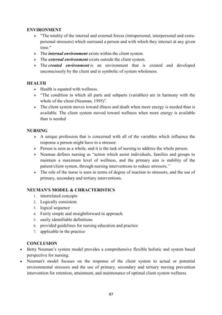87
ENVIRONMENT
 "The totality of the internal and external forces (intrapersonal, interpersonal and extra-
personal stressors) which surround a person and with which they interact at any given
time."
 The internal environment exists within the client system.
 The external environment exists outside the client system.
 The created environment is an environment that is created and developed
unconsciously by the client and is symbolic of system wholeness.
HEALTH
 Health is equated with wellness.
 ―The condition in which all parts and subparts (variables) are in harmony with the
whole of the client (Neuman, 1995)‖.
 The client system moves toward illness and death when more energy is needed than is
available. The client system moved toward wellness when more energy is available
than is needed
NURSING
 A unique profession that is concerned with all of the variables which influence the
response a person might have to a stressor.
 Person is seen as a whole, and it is the task of nursing to address the whole person.
 Neuman defines nursing as ―action which assist individuals, families and groups to
maintain a maximum level of wellness, and the primary aim is stability of the
patient/client system, through nursing interventions to reduce stressors.‘‘
 The role of the nurse is seen in terms of degree of reaction to stressors, and the use of
primary, secondary and tertiary interventions.
NEUMAN'S MODEL & CHRACTERISTICS
1. interrelated concepts
2. Logically consistent.
3. logical sequence
4. Fairly simple and straightforward in approach.
5. easily identifiable definitions
6. provided guidelines for nursing education and practice
7. applicable in the practice
CONCLUSION
 Betty Neuman‘s system model provides a comprehensive flexible holistic and system based
perspective for nursing.
 Neuman's model focuses on the response of the client system to actual or potential
environmental stressors and the use of primary, secondary and tertiary nursing prevention
intervention for retention, attainment, and maintenance of optimal client system wellness.
 