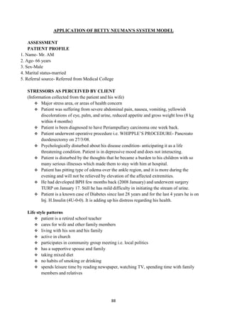 88
APPLICATION OF BETTY NEUMAN'S SYSTEM MODEL
ASSESSMENT
PATIENT PROFILE
1. Name- Mr. AM
2. Age- 66 years
3. Sex-Male
4. Marital status-married
5. Referral source- Referred from Medical College
STRESSORS AS PERCEIVED BY CLIENT
(Information collected from the patient and his wife)
 Major stress area, or areas of health concern
 Patient was suffering from severe abdominal pain, nausea, vomiting, yellowish
discolorations of eye, palm, and urine, reduced appetite and gross weight loss (8 kg
within 4 months)
 Patient is been diagnosed to have Periampullary carcinoma one week back.
 Patient underwent operative procedure i.e. WHIPPLE‘S PROCEDURE- Pancreato
duodenectomy on 27/3/08.
 Psychologically disturbed about his disease condition- anticipating it as a life
threatening condition. Patient is in depressive mood and does not interacting.
 Patient is disturbed by the thoughts that he became a burden to his children with so
many serious illnesses which made them to stay with him at hospital.
 Patient has pitting type of edema over the ankle region, and it is more during the
evening and will not be relieved by elevation of the affected extremities.
 He had developed BPH few months back (2008 January) and underwent surgery
TURP on January 17. Still he has mild difficulty in initiating the stream of urine.
 Patient is a known case of Diabetes since last 28 years and for the last 4 years he is on
Inj. H.Insulin (4U-0-0). It is adding up his distress regarding his health.
Life style patterns
 patient is a retired school teacher
 cares for wife and other family members
 living with his son and his family
 active in church
 participates in community group meeting i.e. local politics
 has a supportive spouse and family
 taking mixed diet
 no habits of smoking or drinking
 spends leisure time by reading newspaper, watching TV, spending time with family
members and relatives
 