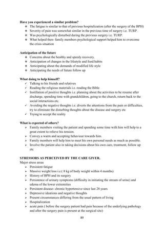89
Have you experienced a similar problem?
 The fatigue is similar to that of previous hospitalization (after the surgery of the BPH)
 Severity of pain was somewhat similar in the previous time of surgery i.e. TURP.
 Was psychologically disturbed during the previous surgery i.e. TURP.
 What helped then- family members psychological support helped him to overcome
the crisis situation
Anticipation of the future
 Concerns about the healthy and speedy recovery.
 Anticipation of changes in the lifestyle and food habits
 Anticipating about the demands of modified life style
 Anticipating the needs of future follow up
What doing to help himself?
 Talking to his friends and relatives
 Reading the religious materials i.e. reading the Bible
 Instillation of positive thoughts i.e. planning about the activities to be resume after
discharge, spending time with grandchildren, going to the church, return back to the
social interactions etc.
 Avoiding the negative thoughts i.e. diverts the attentions from the pain or difficulties,
try to eliminate the disturbing thoughts about the disease and surgery etc
 Trying to accept the reality
What is expected of others?
 Family members visiting the patient and spending some time with him will help to a
great extent to relieve his tension.
 Convey a warm and accepting behaviour towards him.
 Family members will help him to meet his own personal needs as much as possible.
 Involve the patient also in taking decisions about his own care, treatment, follow up
etc
STRESSORS AS PERCEIVED BY THE CARE GIVER.
Major stress areas
 Persistent fatigue
 Massive weight loss i.e.( 8 kg of body weight within 4 months)
 History of BPH and its surgery
 Persistence of urinary symptoms (difficulty in initiating the stream of urine) and
edema of the lower extremities
 Persistent disease- chronic hypertensive since last 28 years
 Depressive ideations and negative thoughts
 Present circumstances differing from the usual pattern of living
 Hospitalization
 acute pain ( before the surgery patient had pain because of the underlying pathology
and after the surgery pain is present at the surgical site)
 