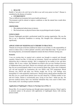 9
3. HEALTH
Health is ―not only to be well, but to be able to use well every power we have‖. Disease is
considered as the absence of comfort.
4. ENVIRONMENT
"Poor or difficult environments led to poor health and disease".
"Environment could be altered to improve conditions so that the natural laws would allow
healing to occur."
CRITICISMS
1. She emphasized subservience to doctors.
2. She focused more on physical factors than on psychological needs of patient.
CONCLUSION
Florence Nightingale provided a professional model for nursing organization. She was the
first to use a theoretical foundation to nursing. Her thoughts have influenced nursing
significantly.
APPLICATION OF NIGHTINGALE'S THEORY IN PRACTICE:
"Patients are to be put in the best condition for nature to act on them; it is the responsibility of
nurses to reduce noise, to relieve patients‘ anxieties, and to help them sleep. ―As per most of
the nursing theories, environmental adaptation remains the basis of holistic nursing care.
Scenario:
I was on evening duty in surgical unit a patient was brought to surgical unit through
causality. Patient was Mrs. X with post op colostomy. Patient was operated for intestinal
obstruction due to unknown etiology. She is companied by her mother in law and three
children. Mrs X was a widow. Her husband was killed in the war turn Northern Province
of Afghanistan three years back. Patient was extremely pale with septic wound; colostomy
bag was not covered properly rather it was covered by plastic bag. Entire skin of abdomen
was red and lacerated on examination she was febrile with 103f temperature Blood
Pressure was 100/70 and pulse was 96/min weight was 38 kg. Lab findings were
hemoglobin 8.5 with moderately leukocytosis. During history taking patient attendant told
that they live in a small house patient room was also shared by 5 children mother in law
and two Cattles. Patient is economically poor, living on less than 1 dollar per day. On
previous medical history there was intestinal infestation they were used to drink water
from nearby well. According to patient attendant
Application of Nightingale’s Theory to Nursing Care of Mrs. X
Person Mrs. X is in need of nursing care through nature reparative process. Nurse‘s goal is
to promote nature in the process with application of nightingale theory with nursing
process model.
 