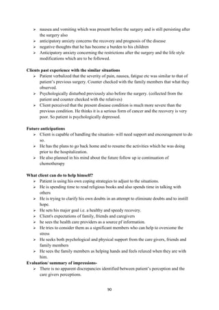 90
 nausea and vomiting which was present before the surgery and is still persisting after
the surgery also
 anticipatory anxiety concerns the recovery and prognosis of the disease
 negative thoughts that he has become a burden to his children
 Anticipatory anxiety concerning the restrictions after the surgery and the life style
modifications which are to be followed.
Clients past experience with the similar situations
 Patient verbalized that the severity of pain, nausea, fatigue etc was similar to that of
patient‘s previous surgery. Counter checked with the family members that what they
observed.
 Psychologically disturbed previously also before the surgery. (collected from the
patient and counter checked with the relatives)
 Client perceived that the present disease condition is much more severe than the
previous condition. He thinks it is a serious form of cancer and the recovery is very
poor. So patient is psychologically depressed.
Future anticipations
 Client is capable of handling the situation- will need support and encouragement to do
so.
 He has the plans to go back home and to resume the activities which he was doing
prior to the hospitalization.
 He also planned in his mind about the future follow up ie continuation of
chemotherapy
What client can do to help himself?
 Patient is using his own coping strategies to adjust to the situations.
 He is spending time to read religious books and also spends time in talking with
others
 He is trying to clarify his own doubts in an attempt to eliminate doubts and to instill
hope.
 He sets his major goal i.e. a healthy and speedy recovery.
 Client's expectations of family, friends and caregivers
 he sees the health care providers as a source pf information.
 He tries to consider them as a significant members who can help to overcome the
stress
 He seeks both psychological and physical support from the care givers, friends and
family members
 He sees the family members as helping hands and feels relaxed when they are with
him.
Evaluation/ summary of impressions-
 There is no apparent discrepancies identified between patient‘s perception and the
care givers perceptions.
 