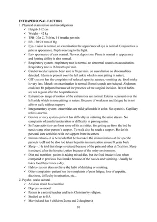 91
INTRAPERSONAL FACTORS
1. Physical examination and investigations
 Height- 162 cm
 Weight – 42 kg
 TPR- 37o C, 74 b/m, 14 breaths per min
 BP- 130/78 mm of Hg
 Eye- vision is normal, on examination the appearance of eye is normal. Conjunctiva is
pale in appearance. Pupils reacting to the light.
 Ear- appearance of ears normal. No wax deposition. Pinna is normal in appearance
and hearing ability is also normal.
 Respiratory system- respiratory rate is normal, no abnormal sounds on auscultation.
Respiratory rate is 16 breaths per min.
 Cardiovascular system- heart rate is 76 per min. on auscultation no abnormalities
detected. Edema is present over the left ankle which is non pitting in nature.
 GIT- patient has the complaints of reduced appetite, nausea; vomiting etc. food intake
is very less. Mouth- on examination is normal. Bowel sounds are reduced. Abdomen
could not be palpated because of the presence of the surgical incision. Bowel habits
are not regular after the hospitalization
 Extremities- range of motion of the extremities are normal. Edema is present over the
left ankle which is none pitting in nature. Because of weakness and fatigue he is not
able to walk without support
 Integumentary system- extremities are mild yellowish in color. No cyanosis. Capillary
refill is normal.
 Genitor urinary system- patient has difficulty in initiating the urine stream. No
complaints of painful micturation or difficulty in passing urine.
 Self acre activities- perform some of his activities, for getting up from the bed he
needs some other person‘s support. To walk also he needs a support. He do his
personal care activities with the support from the others
 Immunizations- it is been told that he has taken the immunizations at the specific
periods itself and he also had taken hepatitis immunization around 8 years back
 Sleep –. He told that sleep is reduced because of the pain and other difficulties. Sleep
is reduced after the hospitalization because of the noisy environment.
 Diet and nutrition- patient is taking mixed diet, but the food intake is less when
compared to previous food intake because of the nausea and vomiting. Usually he
takes food three times a day.
 Habits- patient does not have the habit of drinking or smoking.
 Other complaints- patient has the complaints of pain fatigue, loss of appetite,
dizziness, difficulty in urination, etc...
2. Psycho- socio cultural
 Anxious about his condition
 Depressive mood
 Patient is a retired teacher and he is Christian by religion.
 Studied up to BA
 Married and has 4 children(2sons and 2 daughters)
 