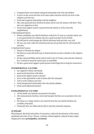 92
 Congenial home environment and good relationship with wife and children
 Is active in the social activities at his native place and also actively involves in the
religious activities too.
 Good and congenial relationship with the neighbors
 Has some good and close friend at his place and he actively interact with them. They
also very supportive to him
 Good social support system is present from the family as well as from the
neighborhood
3. Developmental factors
 Patient confidently says that he had been worked for 32 years as a teacher and he was
a very good teacher for students and was a good coworker for the friends.
 He told that he could manage the official and house hold activities very well
 He was very active after the retirement and once he go back also he will resume the
activities
4. Spiritual belief system
 Patient is Christian by religion
 He believes in got and used to go to church and also an active member in the religious
activities.
 He has a personal Bible and he used to read it min of 2 times a day and also whenever
he is worried or tensed he used to pray or read Bible.
 He has a good social support system present which helps him to keep his mind active.
INTERPERSONAL FACTORS
 has supportive family and friends
 good social interaction with others
 good social support system is present
 active in the agricultural works at home after the retirement
 Active in the religious activities.
 Good interpersonal relationship with wife and the children
 Good social adjustment present
EXTRAPERSONAL FACTORS
 All the health care facilities are present at his place
 All communication facilities, travel and transport facilities etc are present at his own
place.
 His house at a village which is not much far from the city and the facilities are
available at the place.
 Financially they are stable and are able to meet the treatment expenses.
SUMMARY
Physiological- thin body built pallor of extremities, yellowish discoloration of the mucus
membrane and sclera of eye. Nausea, vomiting, reduced appetite, reduced urinary output.
Diagnosed to have periampullary carcinoma.
 