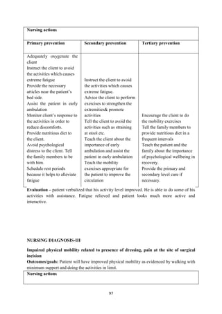 97
Nursing actions
Primary prevention Secondary prevention Tertiary prevention
 Adequately oxygenate the
client
 Instruct the client to avoid
the activities which causes
extreme fatigue
 Provide the necessary
articles near the patient‘s
bed side.
 Assist the patient in early
ambulation
 Monitor client‘s response to
the activities in order to
reduce discomforts.
 Provide nutritious diet to
the client.
 Avoid psychological
distress to the client. Tell
the family members to be
with him.
 Schedule rest periods
because it helps to alleviate
fatigue
 Instruct the client to avoid
the activities which causes
extreme fatigue.
 Advice the client to perform
exercises to strengthen the
extremities& promote
activities
 Tell the client to avoid the
activities such as straining
at stool etc.
 Teach the client about the
importance of early
ambulation and assist the
patient in early ambulation
 Teach the mobility
exercises appropriate for
the patient to improve the
circulation
 Encourage the client to do
the mobility exercises
 Tell the family members to
provide nutritious diet in a
frequent intervals
 Teach the patient and the
family about the importance
of psychological wellbeing in
recovery.
 Provide the primary and
secondary level care if
necessary.
Evaluation – patient verbalized that his activity level improved. He is able to do some of his
activities with assistance. Fatigue relieved and patient looks much more active and
interactive.
NURSING DIAGNOSIS-III
Impaired physical mobility related to presence of dressing, pain at the site of surgical
incision
Outcomes/goals: Patient will have improved physical mobility as evidenced by walking with
minimum support and doing the activities in limit.
Nursing actions
 