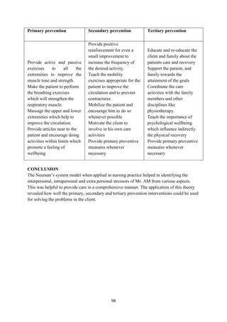 98
Primary prevention Secondary prevention Tertiary prevention
 Provide active and passive
exercises to all the
extremities to improve the
muscle tone and strength.
 Make the patient to perform
the breathing exercises
which will strengthen the
respiratory muscle.
 Massage the upper and lower
extremities which help to
improve the circulation.
 Provide articles near to the
patient and encourage doing
activities within limits which
promote a feeling of
wellbeing.
 Provide positive
reinforcement for even a
small improvement to
increase the frequency of
the desired activity.
 Teach the mobility
exercises appropriate for the
patient to improve the
circulation and to prevent
contractures
 Mobilize the patient and
encourage him to do so
whenever possible
 Motivate the client to
involve in his own care
activities
 Provide primary preventive
measures whenever
necessary
 Educate and re-educate the
client and family about the
patients care and recovery
 Support the patient, and
family towards the
attainment of the goals
 Coordinate the care
activities with the family
members and other
disciplines like
physiotherapy.
 Teach the importance of
psychological wellbeing
which influence indirectly
the physical recovery
 Provide primary preventive
measures whenever
necessary
CONCLUSION
The Neuman‘s system model when applied in nursing practice helped in identifying the
interpersonal, intrapersonal and extra personal stressors of Mr. AM from various aspects.
This was helpful to provide care in a comprehensive manner. The application of this theory
revealed how well the primary, secondary and tertiary prevention interventions could be used
for solving the problems in the client.
 