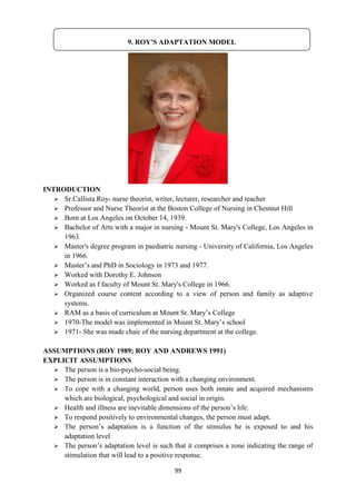 99
INTRODUCTION
 Sr.Callista Roy- nurse theorist, writer, lecturer, researcher and teacher
 Professor and Nurse Theorist at the Boston College of Nursing in Chestnut Hill
 Born at Los Angeles on October 14, 1939.
 Bachelor of Arts with a major in nursing - Mount St. Mary's College, Los Angeles in
1963.
 Master's degree program in paediatric nursing - University of California, Los Angeles
in 1966.
 Master‘s and PhD in Sociology in 1973 and 1977.
 Worked with Dorothy E. Johnson
 Worked as f faculty of Mount St. Mary's College in 1966.
 Organized course content according to a view of person and family as adaptive
systems.
 RAM as a basis of curriculum at Mount St. Mary‘s College
 1970-The model was implemented in Mount St. Mary‘s school
 1971- She was made chair of the nursing department at the college.
ASSUMPTIONS (ROY 1989; ROY AND ANDREWS 1991)
EXPLICIT ASSUMPTIONS
 The person is a bio-psycho-social being.
 The person is in constant interaction with a changing environment.
 To cope with a changing world, person uses both innate and acquired mechanisms
which are biological, psychological and social in origin.
 Health and illness are inevitable dimensions of the person‘s life.
 To respond positively to environmental changes, the person must adapt.
 The person‘s adaptation is a function of the stimulus he is exposed to and his
adaptation level
 The person‘s adaptation level is such that it comprises a zone indicating the range of
stimulation that will lead to a positive response.
9. ROY'S ADAPTATION MODEL
 