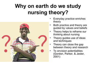 Why on earth do we study
nursing theory?
• Everyday practice enriches
theory
• Both practice and theory are
guided by values and beliefs
• Theory helps to reframe our
thinking about nursing
• Theory guides use of ideas
and techniques
• Theory can close the gap
between theory and research
• To envision potentialities
(Gordon, Parker, & Jester,
2001)
 
