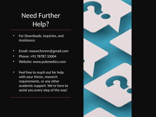 Need Further
Help?
• For Downloads, Inquiries, and
Assistance:
• Email: researchnnnn@gmail.com
• Phone: +91 78787 33004
• Website: www.pubmedico.com
• Feel free to reach out for help
with your thesis, research
requirements, or any other
academic support. We're here to
assist you every step of the way!
 
