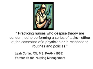 “ Practicing nurses who despise theory are
condemned to performing a series of tasks - either
at the command of a physician or in response to
routines and policies.”
Leah Curtin, RN, MS, FAAN (1989)
Former Editor, Nursing Management
 