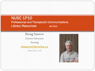 NUSC 1P10
Professional and Therapeutic Communications
Library Resources               fall 2010


          Doug Suarez
          Liaison Librarian
               Nursing
       dsuarez@brocku.ca
            Schmon Tower 1136
 