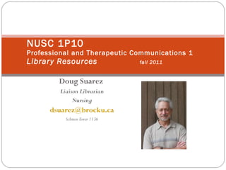 Doug Suarez   Liaison Librarian Nursing [email_address] Schmon Tower 1136 NUSC 1P10 Professional and Therapeutic Communications 1 Library Resources fall 2011 